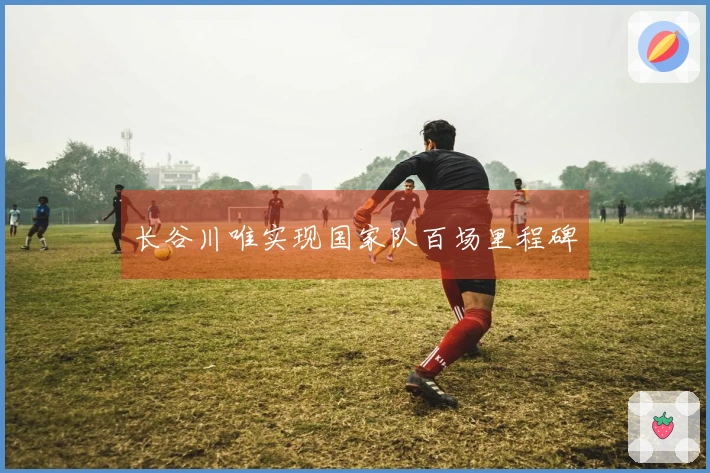 长谷川唯实现国家队百场里程碑