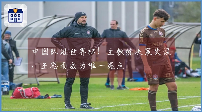中国队进世界杯！主教练决策失误，王思雨成为唯一亮点