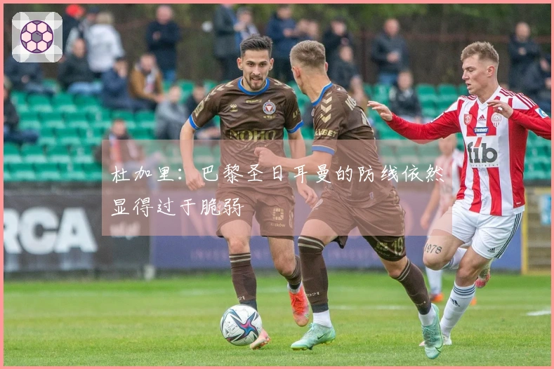 杜加里：巴黎圣日耳曼的防线依然显得过于脆弱