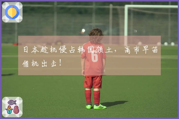 日本趁机侵占韩国领土，高市早苗借机出击！