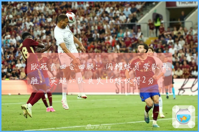 欧冠首回合回顾：闪耀球员带队再胜，英超六队共失16球仅得2分