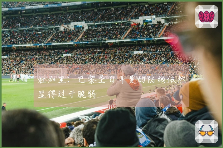 杜加里：巴黎圣日耳曼的防线依然显得过于脆弱