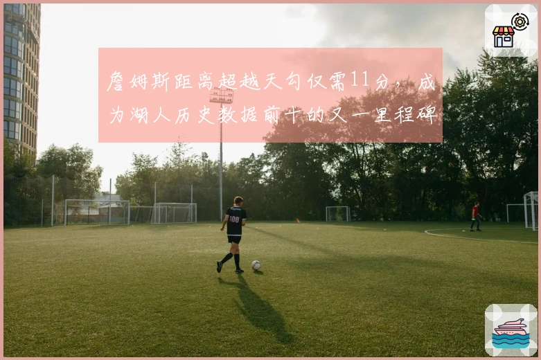 詹姆斯距离超越天勾仅需11分，成为湖人历史数据前十的又一里程碑