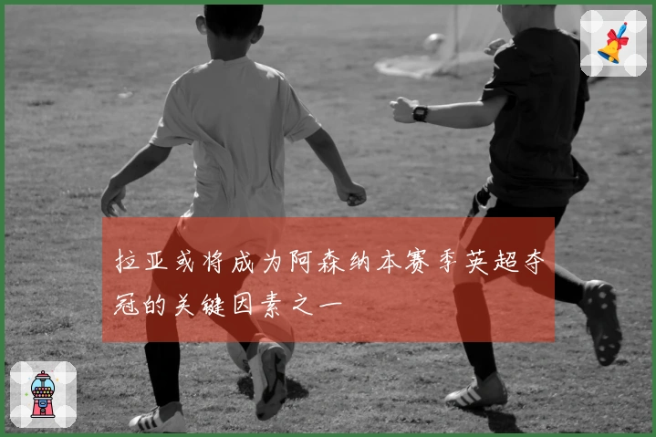 拉亚或将成为阿森纳本赛季英超夺冠的关键因素之一