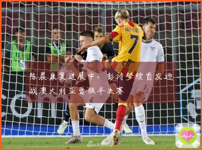 陈晨康复进展中，彭诗梦续首发迎战澳大利亚晋级半决赛