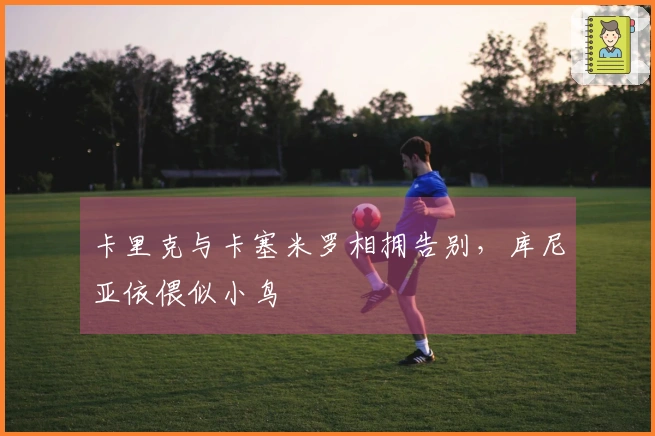 卡里克与卡塞米罗相拥告别，库尼亚依偎似小鸟