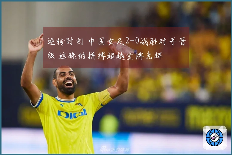 逆转时刻 中国女足2-0战胜对手晋级 这晚的拼搏超越金牌光辉