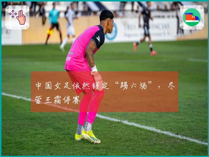 中国女足依然锁定“踢六场”，尽管王霜停赛