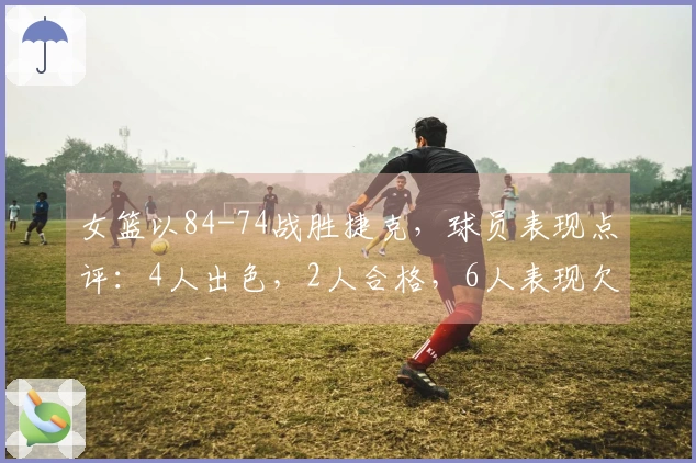 女篮以84-74战胜捷克，球员表现点评：4人出色，2人合格，6人表现欠佳