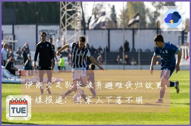 伊朗女足队长放弃避难夜归故里，外媒报道：其家人下落不明