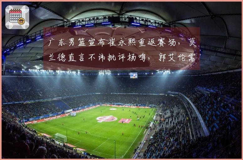 广东男篮宣布崔永熙重返赛场，莫兰德直言不讳批评杨鸣，郭艾伦需接受手术治疗