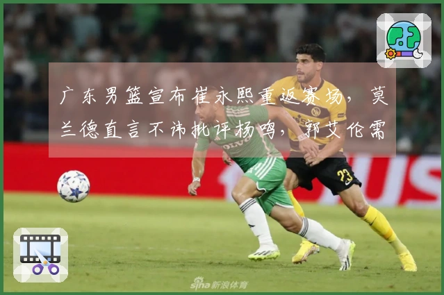 广东男篮宣布崔永熙重返赛场，莫兰德直言不讳批评杨鸣，郭艾伦需接受手术治疗