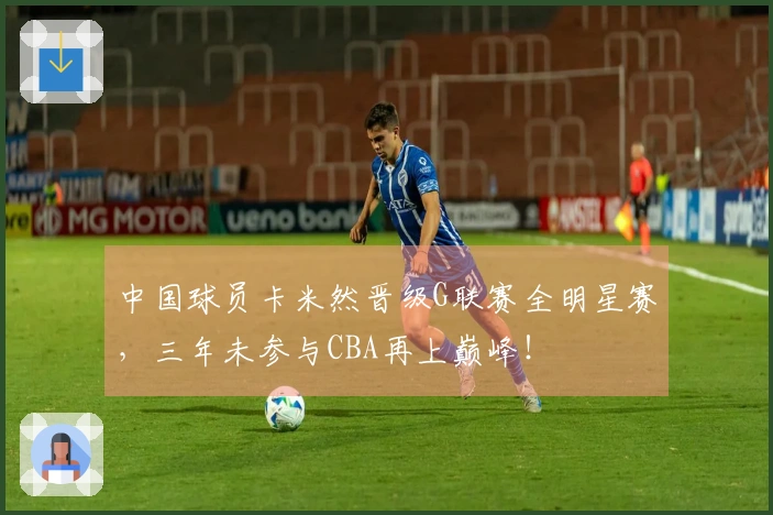 中国球员卡米然晋级G联赛全明星赛，三年未参与CBA再上巅峰！