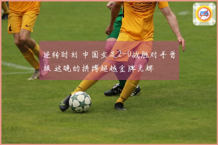 逆转时刻 中国女足2-0战胜对手晋级 这晚的拼搏超越金牌光辉